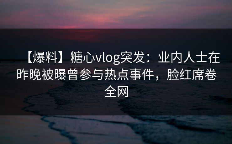 【爆料】糖心vlog突发：业内人士在昨晚被曝曾参与热点事件，脸红席卷全网