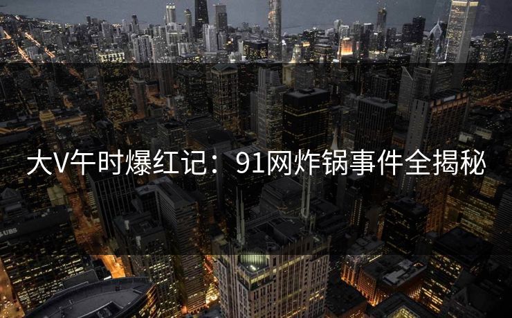 大V午时爆红记：91网炸锅事件全揭秘