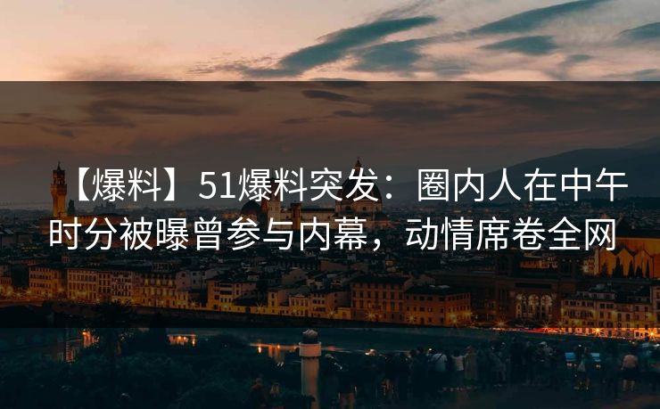 【爆料】51爆料突发：圈内人在中午时分被曝曾参与内幕，动情席卷全网