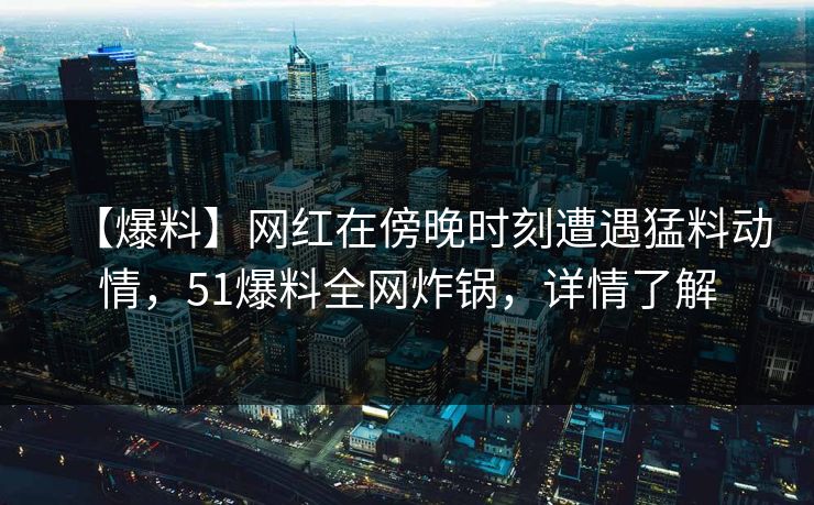 【爆料】网红在傍晚时刻遭遇猛料动情，51爆料全网炸锅，详情了解