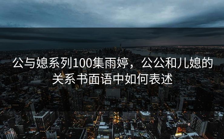 公与媳系列100集雨婷，公公和儿媳的关系书面语中如何表述  第1张