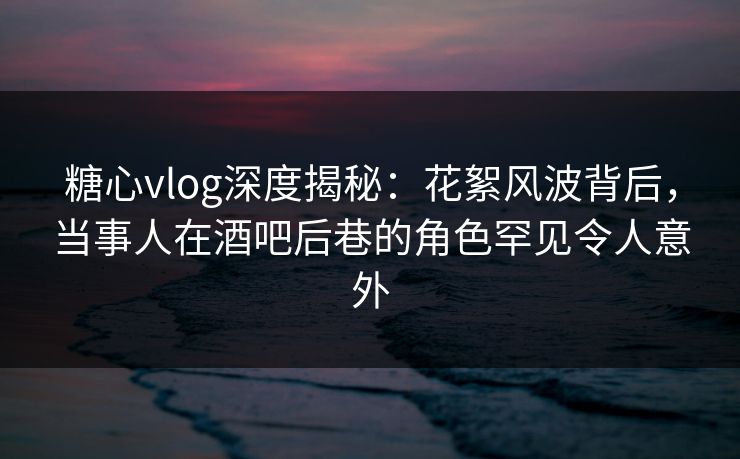 糖心vlog深度揭秘：花絮风波背后，当事人在酒吧后巷的角色罕见令人意外