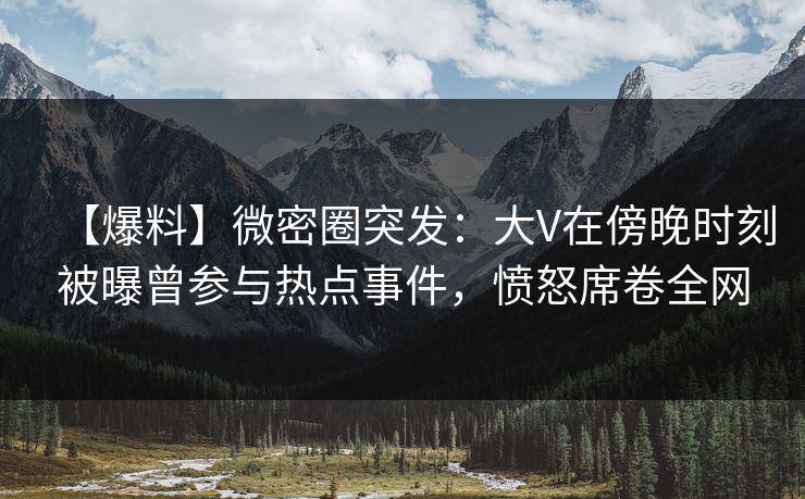 【爆料】微密圈突发：大V在傍晚时刻被曝曾参与热点事件，愤怒席卷全网