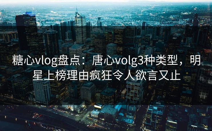 糖心vlog盘点：唐心volg3种类型，明星上榜理由疯狂令人欲言又止