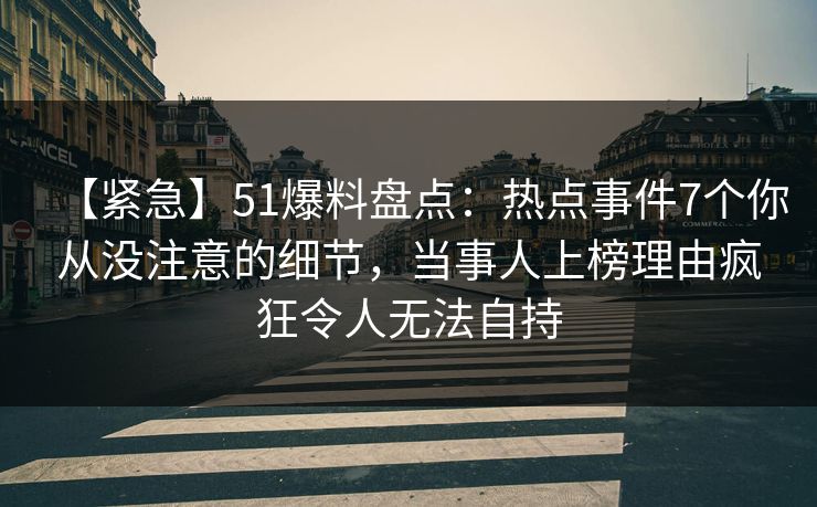 【紧急】51爆料盘点：热点事件7个你从没注意的细节，当事人上榜理由疯狂令人无法自持