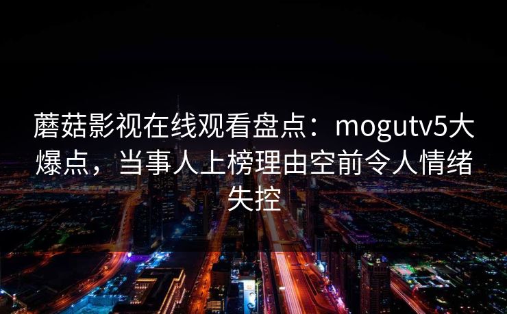 蘑菇影视在线观看盘点：mogutv5大爆点，当事人上榜理由空前令人情绪失控