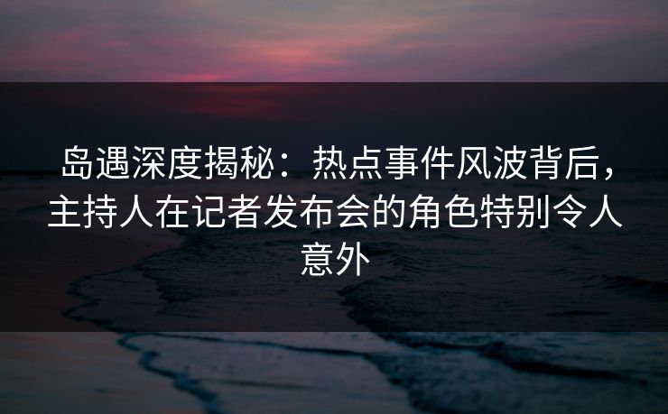 岛遇深度揭秘：热点事件风波背后，主持人在记者发布会的角色特别令人意外