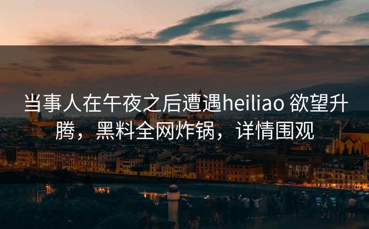 当事人在午夜之后遭遇heiliao 欲望升腾，黑料全网炸锅，详情围观