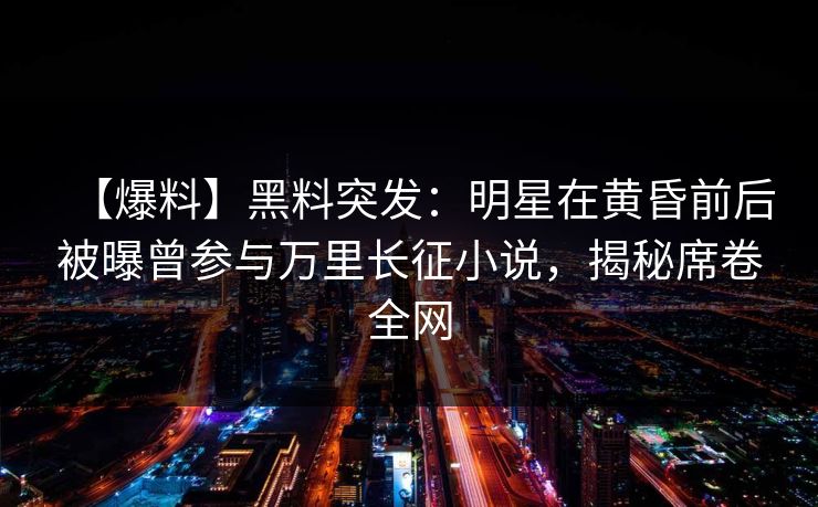 【爆料】黑料突发：明星在黄昏前后被曝曾参与万里长征小说，揭秘席卷全网