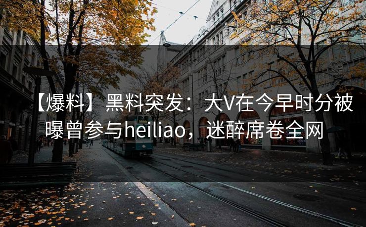 【爆料】黑料突发：大V在今早时分被曝曾参与heiliao，迷醉席卷全网