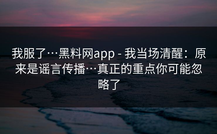 我服了…黑料网app - 我当场清醒：原来是谣言传播…真正的重点你可能忽略了