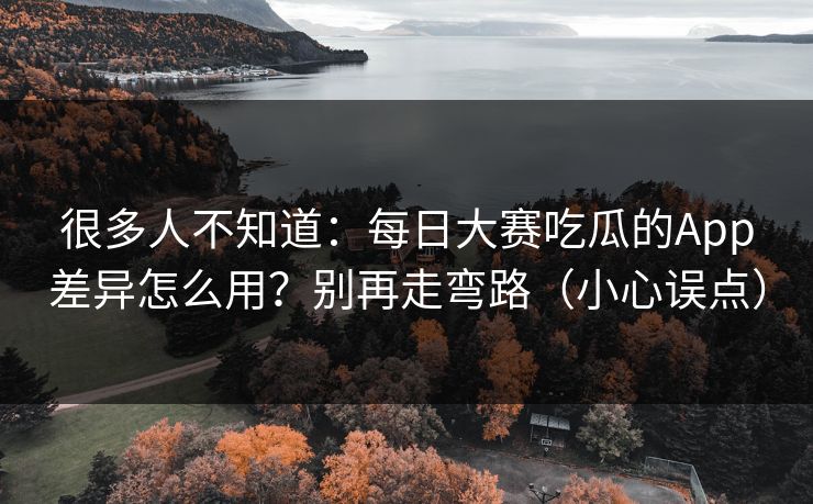 很多人不知道:每日大赛吃瓜的App差异怎么用?别再走弯路(小心误点)