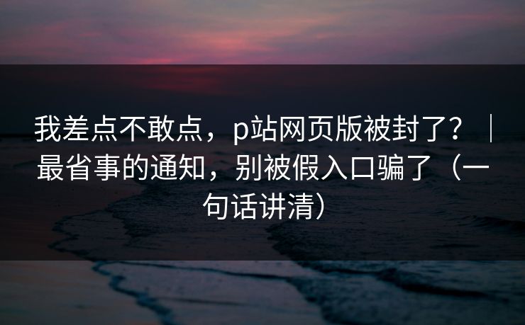 我差点不敢点，p站网页版被封了？｜最省事的通知，别被假入口骗了（一句话讲清）