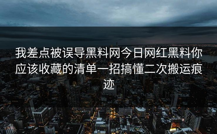 我差点被误导黑料网今日网红黑料你应该收藏的清单一招搞懂二次搬运痕迹