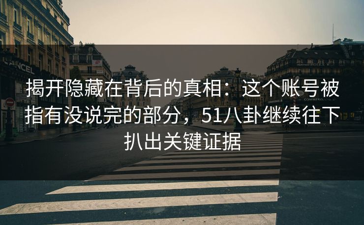 揭开隐藏在背后的真相:这个账号被指有没说完的部分,51八卦继续往下扒出关键证据