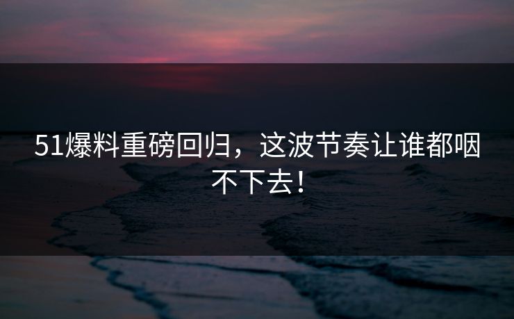 51爆料重磅回归，这波节奏让谁都咽不下去！