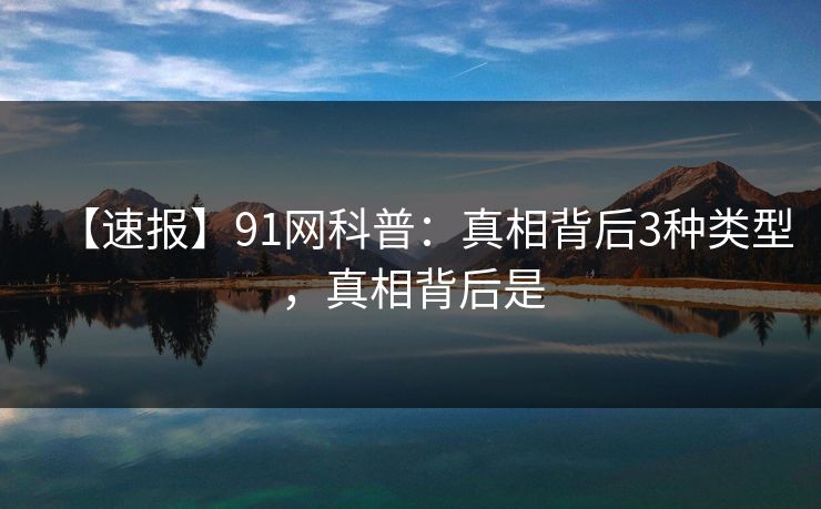 【速报】91网科普:真相背后3种类型,真相背后是